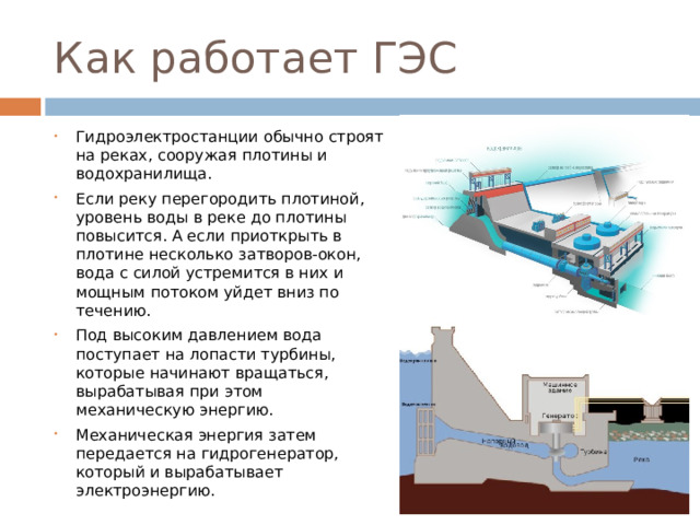 Как работает ГЭС Гидроэлектростанции обычно строят на реках, сооружая плотины и водохранилища. Если реку перегородить плотиной, уровень воды в реке до плотины повысится. А если приоткрыть в плотине несколько затворов-окон, вода с силой устремится в них и мощным потоком уйдет вниз по течению. Под высоким давлением вода поступает на лопасти турбины, которые начинают вращаться, вырабатывая при этом механическую энергию. Механическая энергия затем передается на гидрогенератор, который и вырабатывает электроэнергию. 