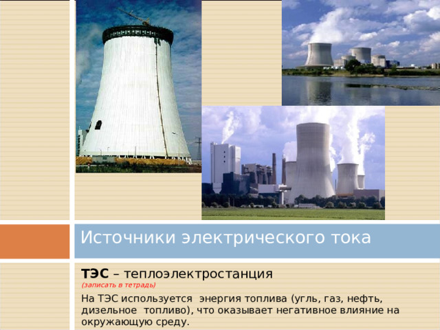 Источники электрического тока   ТЭС – теплоэлектростанция (записать в тетрадь) На ТЭС используется энергия топлива (угль, газ, нефть, дизельное топливо), что оказывает негативное влияние на окружающую среду. 