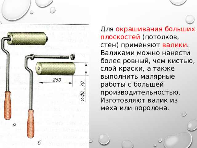 Для окрашивания больших плоскостей (потолков, стен) применяют валики . Валиками можно нанести более ровный, чем кистью, слой краски, а также выполнить малярные работы с большей производительностью. Изготовляют валик из меха или поролона. 