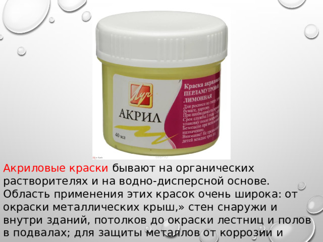 Акриловые краски бывают на органических растворителях и на водно-дисперсной основе. Область применения этих красок очень широка: от окраски металлических крыш,» стен снаружи и внутри зданий, потолков до окраски лестниц и полов в подвалах; для защиты металлов от коррозии и древесины от гниения. 