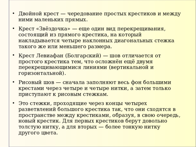 Двойной крест — чередование простых крестиков и между ними маленьких прямых. Крест «Звёздочка» — еще один вид перекрещивания, состоящий из прямого крестика, на который накладывается четыре наклонных диагональных стежка такого же или меньшего размера. Крест Левиафан (Болгарский) — шов отличается от простого крестика тем, что осложнён ещё двумя перекрещивающимися линиями (вертикальной и горизонтальной). Рисовый шов — сначала заполняют весь фон большими крестами через четыре и четыре нитки, а затем только приступают к рисовым стежкам. Это стежки, проходящие через концы четырех разветвлений большого крестика так, что они сходятся в пространстве между крестиками, образуя, в свою очередь, новый крестик. Для первых крестиков берут довольно толстую нитку, а для вторых — более тонкую нитку другого цвета. 