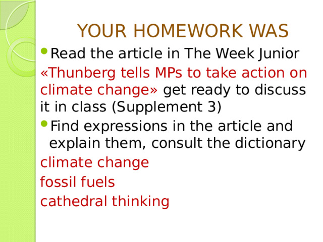 YOUR HOMEWORK WAS Read the article in The Week Junior «Thunberg tells MPs to take action on climate change» get ready to discuss it in class (Supplement 3) Find expressions in the article and explain them, consult the dictionary climate change fossil fuels cathedral thinking 