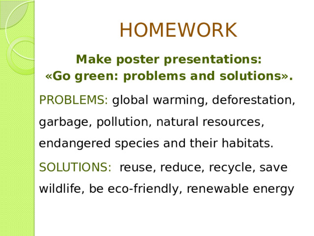 HOMEWORK Make poster presentations: «Go green: problems and solutions». PROBLEMS: global warming, deforestation, garbage, pollution, natural resources, endangered species and their habitats. SOLUTIONS: reuse, reduce, recycle, save wildlife, be eco-friendly, renewable energy 