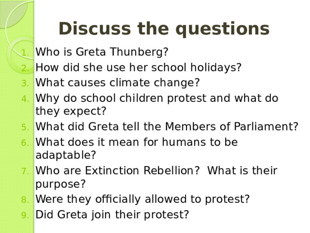 Discuss the questions  Who is Greta Thunberg? How did she use her school holidays? What causes climate change? Why do school children protest and what do they expect? What did Greta tell the Members of Parliament? What does it mean for humans to be adaptable? Who are Extinction Rebellion? What is their purpose? Were they officially allowed to protest? Did Greta join their protest? 