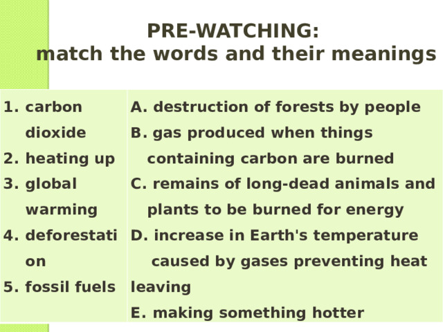 PRE-WATCHING:  match the words and their meanings carbon dioxide heating up global warming deforestation fossil fuels  destruction of forests by people  gas produced when things containing carbon are burned  remains of long-dead animals and plants to be burned for energy  increase in Earth's temperature  caused by gases preventing heat leaving  making something hotter 