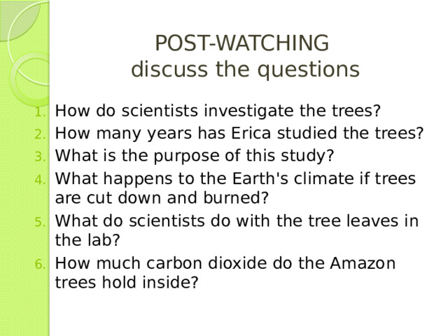 POST-WATCHING  discuss the questions How do scientists investigate the trees? How many years has Erica studied the trees? What is the purpose of this study? What happens to the Earth's climate if trees are cut down and burned? What do scientists do with the tree leaves in the lab? How much carbon dioxide do the Amazon trees hold inside? 