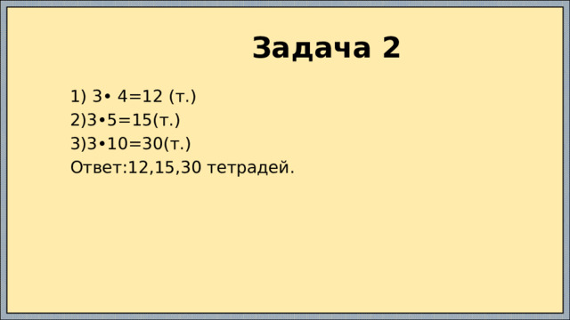  Задача 2  1) 3• 4=12 (т.)  2)3•5=15(т.)  3)3•10=30(т.)  Ответ:12,15,30 тетрадей. 