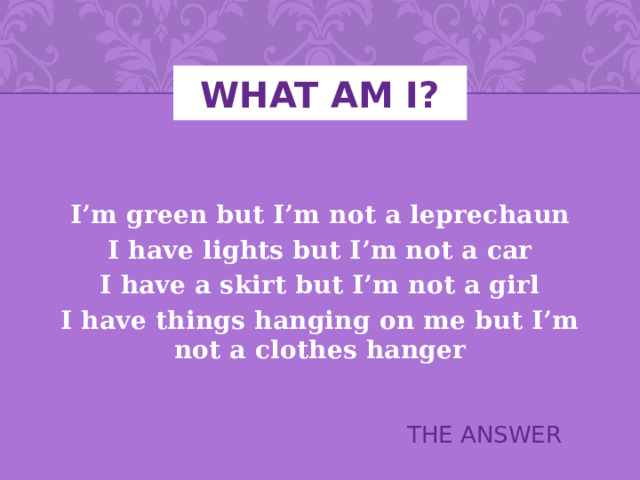 What Am I? I’m green but I’m not a leprechaun I have lights but I’m not a car I have a skirt but I’m not a girl I have things hanging on me but I’m not a clothes hanger THE ANSWER 