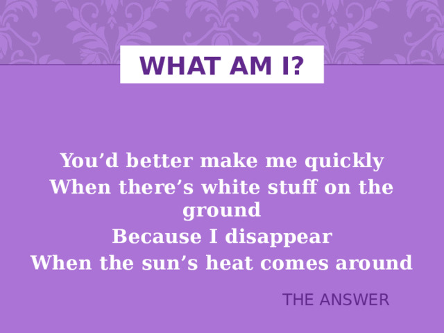 WHAT AM I?   You’d better make me quickly When there’s white stuff on the ground Because I disappear When the sun’s heat comes around THE ANSWER 