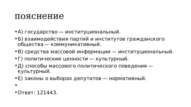 пояснение A) государство — институциональный. Б) взаимодействия партий и институтов гражданского общества — коммуникативный. B) средства массовой информации — институциональный. Г) политические ценности — культурный. Д) способы массового политического поведения — культурный. Е) законы о выборах депутатов — нормативный.   Ответ: 121443. 