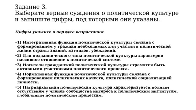 Задание 3.  Выберите верные суждения о политической культуре и запишите цифры, под которыми они указаны.   Цифры укажите в порядке возрастания.   1) Интегративная функция политической культуры связана с формированием у граждан необходимых для участия в политической жизни страны знаний, взглядов, убеждений. 2) Для подданнического типа политической культуры характерно пассивное отношение к политической системе. 3) Носители гражданской политической культуры стремятся быть активными участниками политического процесса. 4) Нормативная функция политической культуры связана с формированием политических качеств, политической социализацией личности. 5) Патриархальная политическая культура характеризуется полным отсутствием у членов сообщества интереса к политическим институтам, глобальным политическим процессам. 