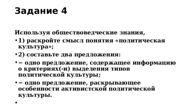 Задание 4   Используя обществоведческие знания, 1) раскройте смысл понятия «политическая культура»; 2) составьте два предложения: − одно предложение, содержащее информацию о критериях(-и) выделения типов политической культуры; − одно предложение, раскрывающее особенности активистской политической культуры.   