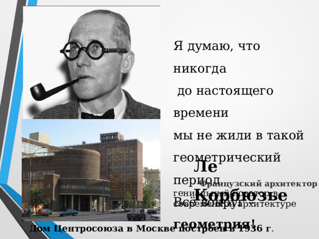 Я думаю, что никогда  до настоящего времени мы не жили в такой геометрический период. Всё вокруг – геометрия! Ле Корбюзье Французский архитектор гениальный новатор в современной архитектуре Дом Центросоюза в Москве построен в 1936 г . 