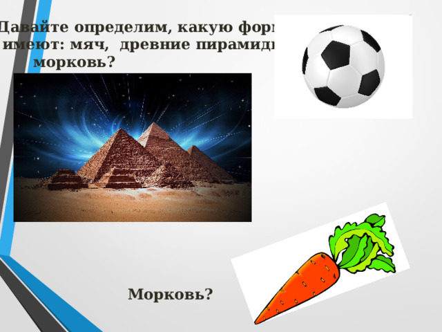Давайте определим, какую форму  имеют: мяч, древние пирамиды,  морковь?  Морковь?  