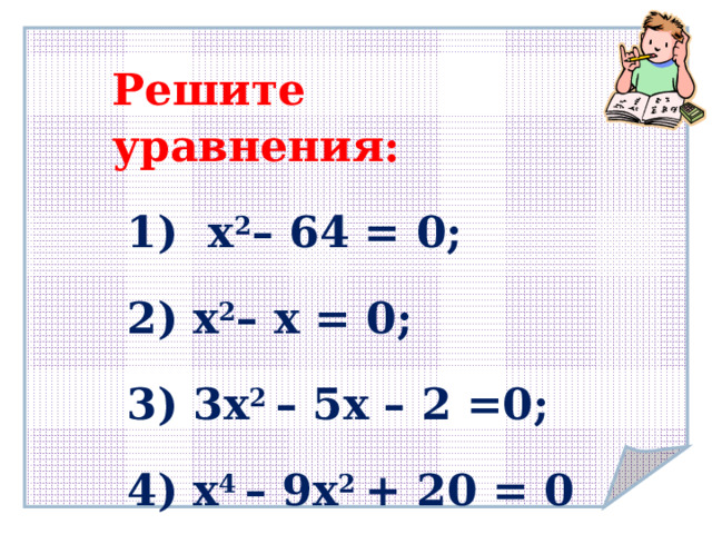 Решите уравнения:  1) х 2 – 64 = 0;  2) х 2 – х = 0;  3) 3х 2 – 5х – 2 =0;  4) х 4 – 9х 2 + 20 = 0  