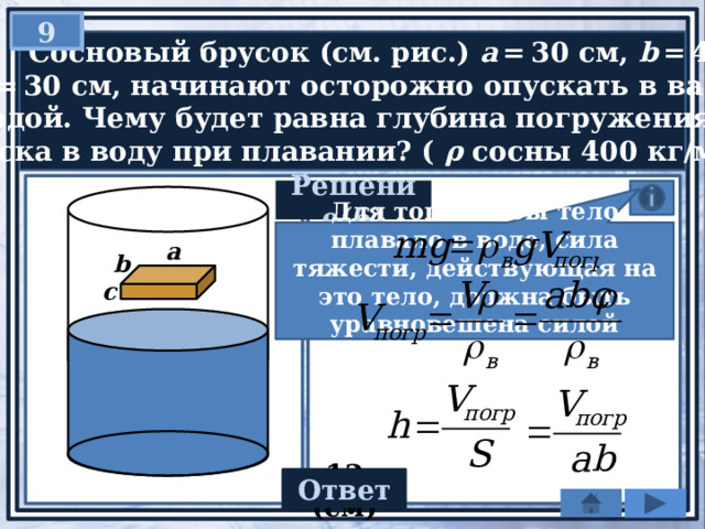 9   Сосновый брусок (см. рис.) a  = 30 см, b  = 40 см  и c  = 30 см, начинают осторожно опускать в ванну  с водой. Чему будет равна глубина погружения  бруска в воду при плавании? ( ρ сосны 400 кг/м 3 .) Решение(6) Для того чтобы тело плавало в воде, сила тяжести, действующая на это тело, должна быть уравновешена силой Архимеда : а b c Ответ 12 (cм) 