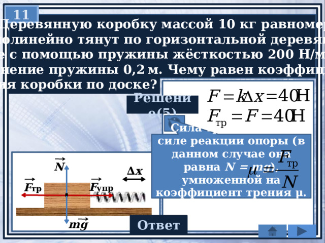 11   Деревянную коробку массой 10 кг равномерно и  прямолинейно тянут по горизонтальной деревянной  доске с помощью пружины жёсткостью 200 Н/м.  Удлинение пружины 0,2 м. Чему равен коэффициент  трения коробки по доске? Решение(5) Сила трения равна силе реакции опоры (в данном случае она равна N = mg ), умноженной на коэффициент трения μ. Отсюда, N ∆ х F упр F тр Ответ mg 0,4 