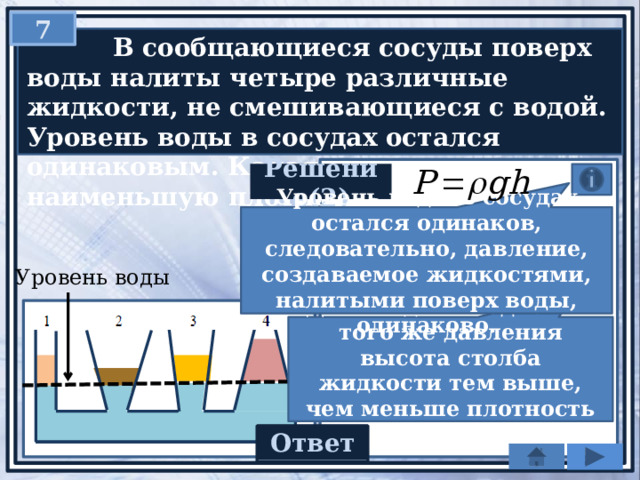 7  В сообщающиеся сосуды поверх воды налиты четыре различные жидкости, не смешивающиеся с водой. Уровень воды в сосудах остался одинаковым. Какая жидкость имеет наименьшую плотность? Решение(2) Уровень воды в сосудах остался одинаков, следовательно, давление, создаваемое жидкостями, налитыми поверх воды, одинаково. Уровень воды Для создания одного и того же давления высота столба жидкости тем выше, чем меньше плотность жидкости. Ответ 4 