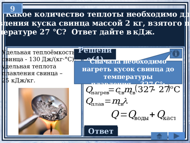 9   Какое количество теплоты необходимо для  плавления куска свинца массой 2 кг, взятого при  температуре 27 °С? Ответ дайте в кДж. Удельная теплоёмкость свинца - 130 Дж/(кг·°С), удельная теплота плавления свинца – 25 кДж/кг. Решение(4) Сначала необходимо нагреть кусок свинца до температуры плавления — 327 C°: Ответ 128 