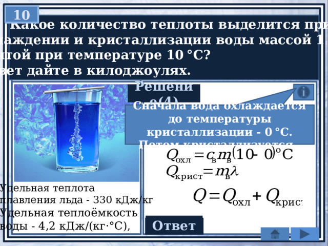 10   Какое количество теплоты выделится при  охлаждении и кристаллизации воды массой 1 кг,  взятой при температуре 10 °С?  Ответ дайте в килоджоулях. Решение(4) Сначала вода охлаждается до температуры кристаллизации - 0 °C. Потом кристаллизуется Удельная теплота плавления льда - 330 кДж/кг Удельная теплоёмкость воды - 4,2 кДж/(кг·°С), Ответ 372 