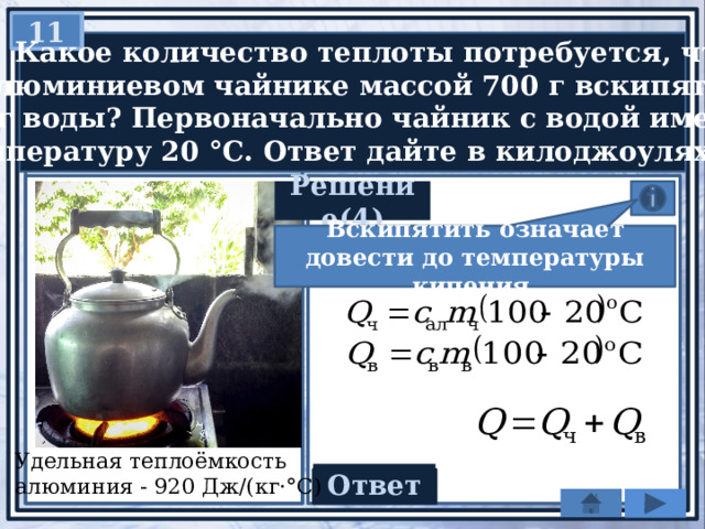 11   Какое количество теплоты потребуется, чтобы  в алюминиевом чайнике массой 700 г вскипятить  2 кг воды? Первоначально чайник с водой имели  температуру 20 °С. Ответ дайте в килоджоулях. Решение(4) Вскипятить означает довести до температуры кипения. Удельная теплоёмкость алюминия - 920 Дж/(кг·°С) Ответ 723,52 