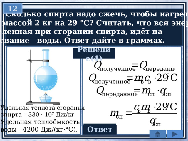 12  Сколько спирта надо сжечь, чтобы нагреть  воду массой 2 кг на 29 °С? Считать, что вся энергия,  выделенная при сгорании спирта, идёт на  нагревание воды. Ответ дайте в граммах. Решение(4) Удельная теплота сгорания спирта – 330 ‧ 10⁷ Дж/кг Удельная теплоёмкость воды - 4200 Дж/(кг·°С), Ответ 8,4 