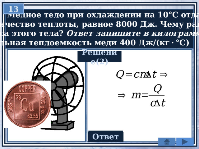 13  Медное тело при охлаждении на 10°С отдаёт  количество теплоты, равное 8000 Дж. Чему равна  масса этого тела? Ответ запишите в килограммах.   Удельная теплоемкость меди 400 Дж/(кг · °С) Решение(2) Ответ 2 