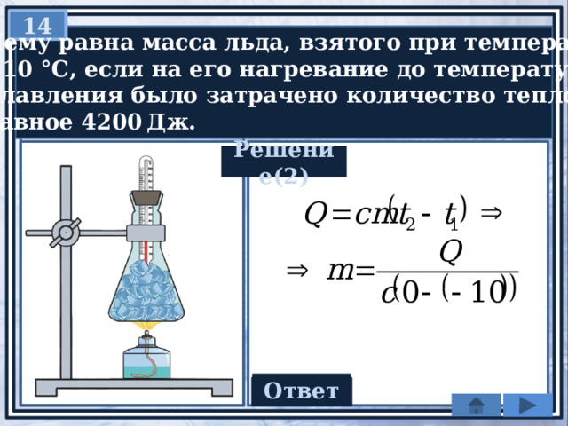 14   Чему равна масса льда, взятого при температуре − 10 °С, если на его нагревание до температуры  плавления было затрачено количество теплоты,  равное 4200 Дж. Решение(2) Ответ 0,2 