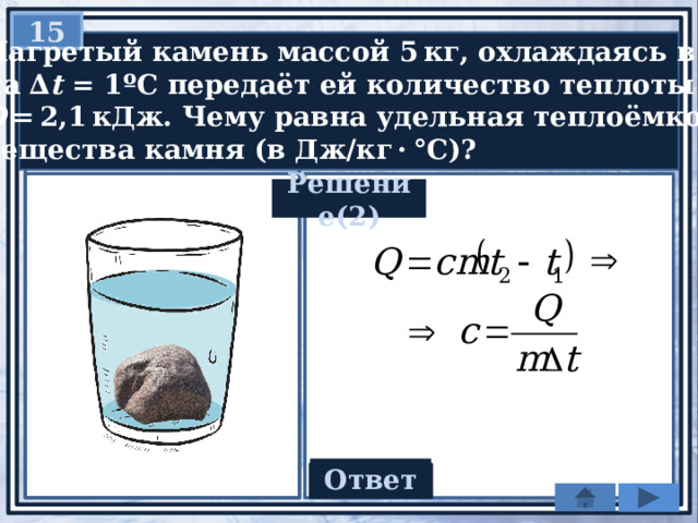 15  Нагретый камень массой 5 кг, охлаждаясь в воде  на ∆ t = 1ºC передаёт ей количество теплоты  Q  = 2,1 кДж. Чему равна удельная теплоёмкость  вещества камня (в Дж/кг · °С)? Решение(2) Ответ 420 