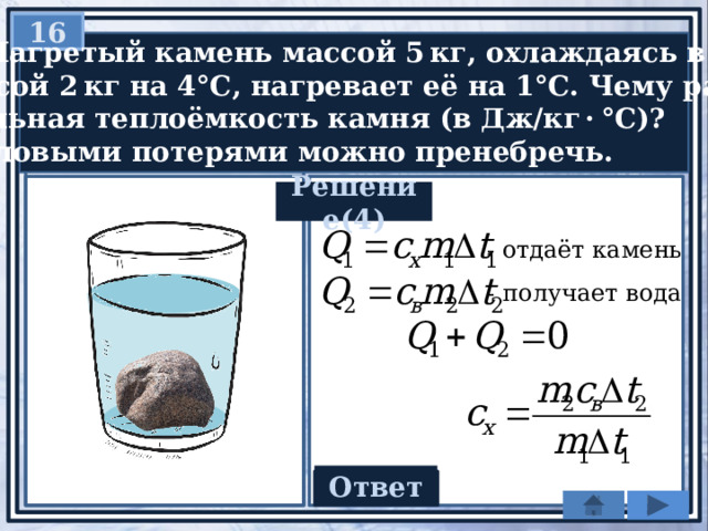 16  Нагретый камень массой 5 кг, охлаждаясь в воде  массой 2 кг на 4°С, нагревает её на 1°С. Чему равна  удельная теплоёмкость камня (в Дж/кг · °С)?  Тепловыми потерями можно пренебречь. Решение(4) - отдаёт камень - получает вода Ответ 420 