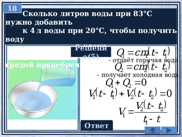 18  Сколько литров воды при 83°С нужно добавить  к 4 л воды при 20°С, чтобы получить воду  температурой 65°С?  Теплообменом с окружающей средой пренебречь. Решение(5) - отдаёт горячая вода - получает холодная вода Ответ 10 