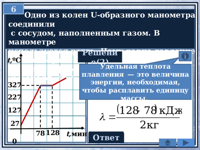 6  Одно из колен U-образного манометра соединили  с сосудом, наполненным газом. В манометре используется ртуть. Чему равно давление газа в сосуде, если атмосферное давление составляет 760 мм рт. ст.? Решение(2) t, ºC Удельная теплота плавления  — это величина энергии, необходимая, чтобы расплавить единицу массы. 327 227 127 27 128  0 78 t, мин Ответ 25 