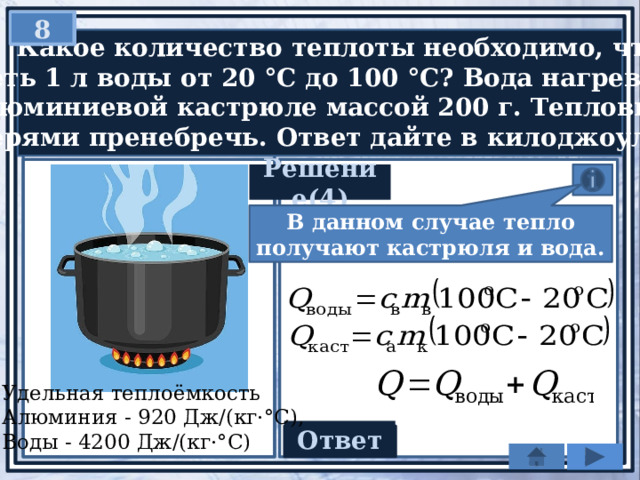 8   Какое количество теплоты необходимо, чтобы нагреть 1 л воды от 20 °С до 100 °С? Вода нагревается  в алюминиевой кастрюле массой 200 г. Тепловыми  потерями пренебречь. Ответ дайте в килоджоулях. Решение(4) В данном случае тепло получают кастрюля и вода. Удельная теплоёмкость Алюминия - 920 Дж/(кг·°С), Воды - 4200 Дж/(кг·°С) Ответ 350,72 