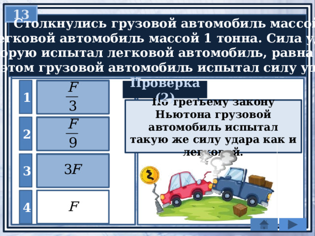 13  Столкнулись грузовой автомобиль массой 3 т  и легковой автомобиль массой 1 тонна. Сила удара,  которую испытал легковой автомобиль, равна F . При этом грузовой автомобиль испытал силу удара … 1 Проверка (2) По третьему закону Ньютона грузовой автомобиль испытал такую же силу удара как и легковой. 2 3 4 