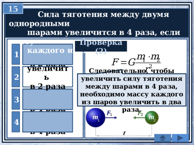 15  Сила тяготения между двумя однородными  шарами увеличится в 4 раза, если массу  каждого из шаров … Проверка (2) уменьшить 1 в 2 раза 2 увеличить в 2 раза Следовательно, чтобы увеличить силу тяготения между шарами в 4 раза, необходимо массу каждого из шаров увеличить в два раза. уменьшить 3 в 4 раза увеличить 4 в 4 раза 