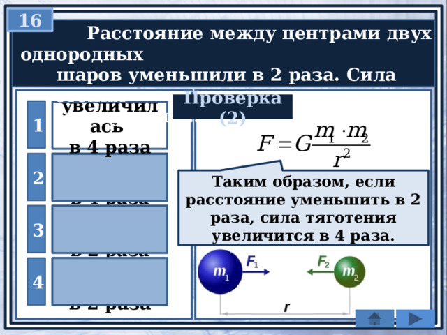16  Расстояние между центрами двух однородных  шаров уменьшили в 2 раза. Сила тяготения  между ними … Проверка (2) 1 увеличилась в 4 раза уменьшилась 2 в 4 раза Таким образом, если расстояние уменьшить в 2 раза, сила тяготения увеличится в 4 раза. уменьшилась 3 в 2 раза увеличилась 4 в 2 раза 