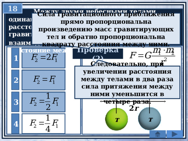 18   Между двумя небесными телами одинаковой массы, находящимися на расстоянии r друг от друга, действует гравитационная сила F 1 . Какой будет сила F 2 взаимодействия между этими телами, если расстояние между ними станет равным 2 r ? Сила гравитационного приближения прямо пропорциональна произведению масс гравитирующих тел и обратно пропорциональна квадрату расстояния между ними. 1 Проверка (2) Следовательно, при увеличении расстояния между телами в два раза сила притяжения между ними уменьшится в четыре раза. 2 3 r 2 r т т 4 