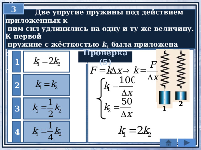 3  3   Две упругие пружины под действием приложенных к  ним сил удлинились на одну и ту же величину. К первой  пружине с жёсткостью k 1 была приложена сила 100 H, а ко  второй с жёсткостью k 2  — сила 50 Н. Как соотносятся  жёсткости пружин? 1 Проверка (5) 2 3 2 1 4 