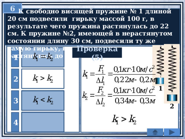 6  К свободно висящей пружине № 1 длиной 20 см подвесили гирьку массой 100 г, в результате чего пружина растянулась до 22 см. К пружине №2, имеющей в нерастянутом состоянии длину 30 см, подвесили ту же самую гирьку, в результате чего эта пружина растянулась до длины 34 см. Сравните k 1 и k 2 . 1 Проверка (5) 2 1 3  2 Нельзя сравнивать 4 