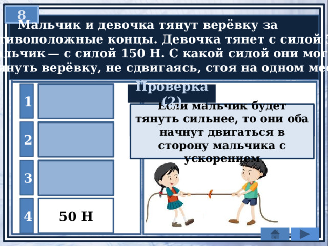 8   Мальчик и девочка тянут верёвку за противоположные концы. Девочка тянет с силой 50 Н, а мальчик — с силой 150 Н. С какой силой они могут натянуть верёвку, не сдвигаясь, стоя на одном месте? 200 Н 1 Проверка (2) Если мальчик будет тянуть сильнее, то они оба начнут двигаться в сторону мальчика с ускорением По 3 закону Ньютона силы должны быть равными 50Н 150 Н 2 100 Н 3 50 Н 4 