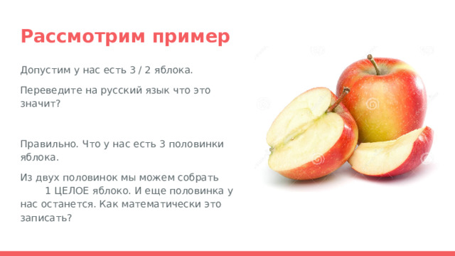 Рассмотрим пример Допустим у нас есть 3 / 2 яблока. Переведите на русский язык что это значит? Правильно. Что у нас есть 3 половинки яблока. Из двух половинок мы можем собрать 1 ЦЕЛОЕ яблоко. И еще половинка у нас останется. Как математически это записать? 