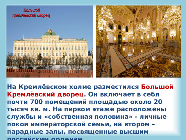 На Кремлёвском холме разместился Большой Кремлёвский дворец . Он включает в себя почти 700 помещений площадью около 20 тысяч кв. м. На первом этаже расположены службы и «собственная половина» - личные покои императорской семьи, на втором – парадные залы, посвященные высшим российским орденам. 
