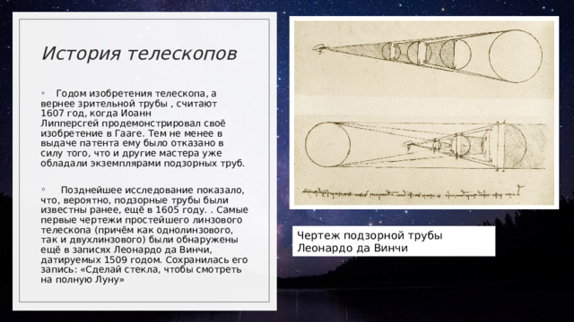 История телескопов      Годом изобретения телескопа, а вернее зрительной трубы , считают 1607 год, когда Иоанн Липперсгей продемонстрировал своё изобретение в Гааге. Тем не менее в выдаче патента ему было отказано в силу того, что и другие мастера уже обладали экземплярами подзорных труб.       Позднейшее исследование показало, что, вероятно, подзорные трубы были известны ранее, ещё в 1605 году. . Самые первые чертежи простейшего линзового телескопа (причём как однолинзового, так и двухлинзового) были обнаружены ещё в записях Леонардо да Винчи, датируемых 1509 годом. Сохранилась его запись: «Сделай стекла, чтобы смотреть на полную Луну»  Чертеж подзорной трубы Леонардо да Винчи  