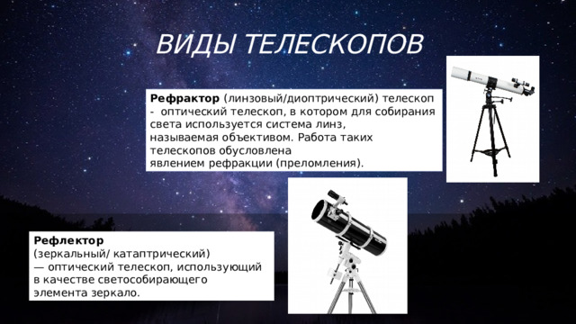 Виды телескопов Рефрактор (линзовый/ диоптрический) телескоп -  оптический телескоп, в котором для собирания света используется система линз, называемая объективом. Работа таких телескопов обусловлена явлением рефракции (преломления). Рефлектор (зеркальный/   катаптрический) — оптический телескоп, использующий в качестве светособирающего элемента зеркало. 