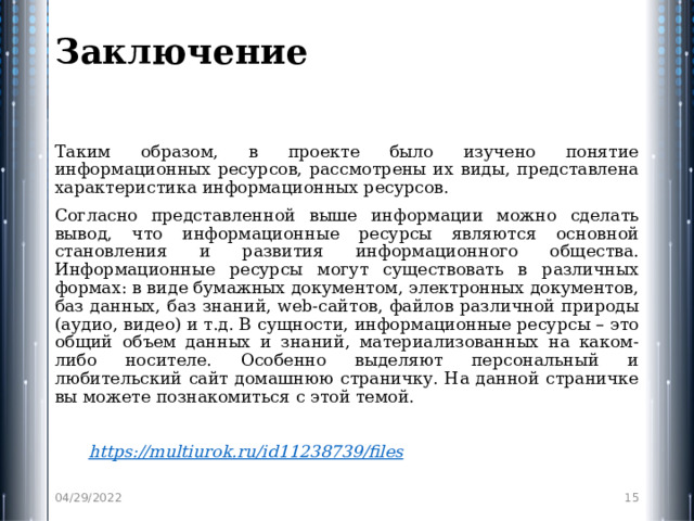 Заключение   Таким образом, в проекте было изучено понятие информационных ресурсов, рассмотрены их виды, представлена характеристика информационных ресурсов. Согласно представленной выше информации можно сделать вывод, что информационные ресурсы являются основной становления и развития информационного общества. Информационные ресурсы могут существовать в различных формах: в виде бумажных документом, электронных документов, баз данных, баз знаний, web-сайтов, файлов различной природы (аудио, видео) и т.д. В сущности, информационные ресурсы – это общий объем данных и знаний, материализованных на каком-либо носителе. Особенно выделяют персональный и любительский сайт домашнюю страничку. На данной страничке вы можете познакомиться с этой темой.    https :// multiurok.ru/id11238739/files  04/29/2022  