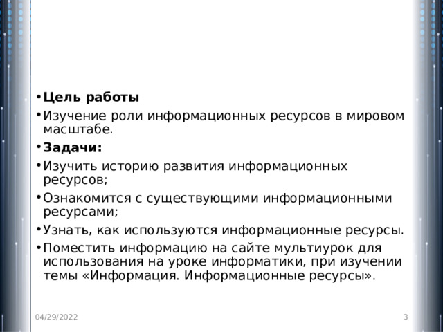 Цель работы Изучение роли информационных ресурсов в мировом масштабе. Задачи: Изучить историю развития информационных ресурсов; Ознакомится с существующими информационными ресурсами; Узнать, как используются информационные ресурсы. Поместить информацию на сайте мультиурок для использования на уроке информатики, при изучении темы «Информация. Информационные ресурсы». 04/29/2022  