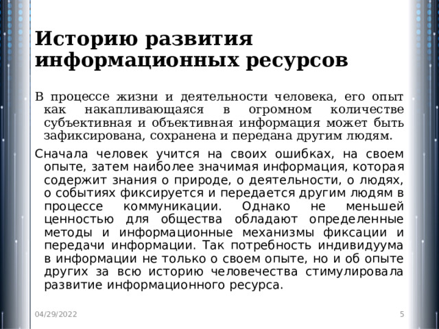 Историю развития информационных ресурсов В процессе жизни и деятельности человека, его опыт как накапливающаяся в огромном количестве субъективная и объективная информация может быть зафиксирована, сохранена и передана другим людям. Сначала человек учится на своих ошибках, на своем опыте, затем наиболее значимая информация, которая содержит знания о природе, о деятельности, о людях, о событиях фиксируется и передается другим людям в процессе коммуникации. Однако не меньшей ценностью для общества обладают определенные методы и информационные механизмы фиксации и передачи информации. Так потребность индивидуума в информации не только о своем опыте, но и об опыте других за всю историю человечества стимулировала развитие информационного ресурса. 04/29/2022  