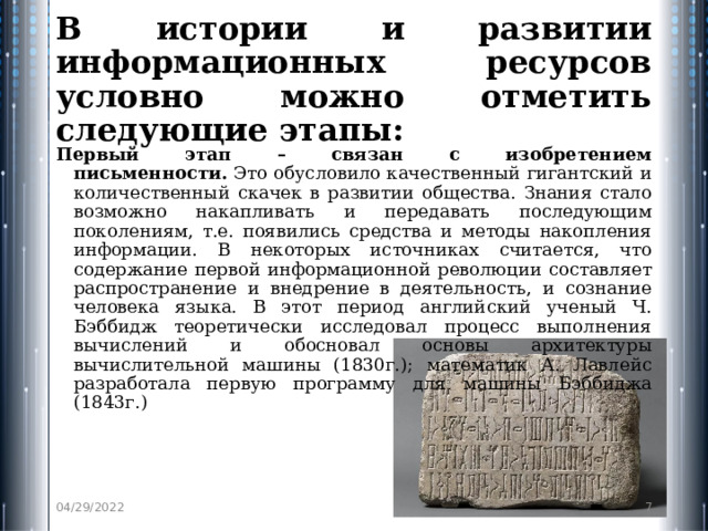 В истории и развитии информационных ресурсов условно можно отметить следующие этапы: Первый этап – связан с изобретением письменности.  Это обусловило качественный гигантский и количественный скачек в развитии общества. Знания стало возможно накапливать и передавать последующим поколениям, т.е. появились средства и методы накопления информации. В некоторых источниках считается, что содержание первой информационной революции составляет распространение и внедрение в деятельность, и сознание человека языка. В этот период английский ученый Ч. Бэббидж теоретически иссле­довал процесс выполнения вычислений и обосновал основы архитек­туры вычислительной машины (1830г.); математик А. Лавлейс разработала первую программу для ма­шины Бэббиджа (1843г.) 04/29/2022  