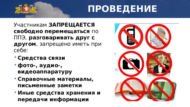 ПРОВЕДЕНИЕ Участникам ЗАПРЕЩАЕТСЯ  свободно перемещаться по ППЭ, разговаривать друг с другом , запрещено иметь при себе: Средства связи фото-, аудио-, видеоаппаратуру Справочные материалы, письменные заметки Иные средства хранения и передачи информации 