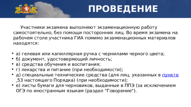 ПРОВЕДЕНИЕ  Участники экзамена выполняют экзаменационную работу самостоятельно, без помощи посторонних лиц. Во время экзамена на рабочем столе участника ГИА помимо экзаменационных материалов находятся: а) гелевая или капиллярная ручка с чернилами черного цвета; б) документ, удостоверяющий личность; в) средства обучения и воспитания; г) лекарства и питание (при необходимости); д) специальные технические средства (для лиц, указанных в пункте   53 настоящего Порядка) (при необходимости); е) листы бумаги для черновиков, выданные в ППЭ (за исключением ОГЭ по иностранным языкам (раздел 